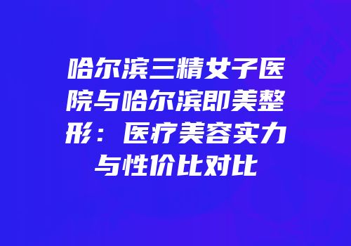 哈尔滨三精女子医院与哈尔滨即美整形：医疗美容实力与性价比对比