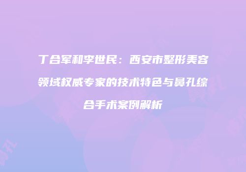 丁合军和李世民：西安市整形美容领域权威专家的技术特色与鼻孔综合手术案例解析