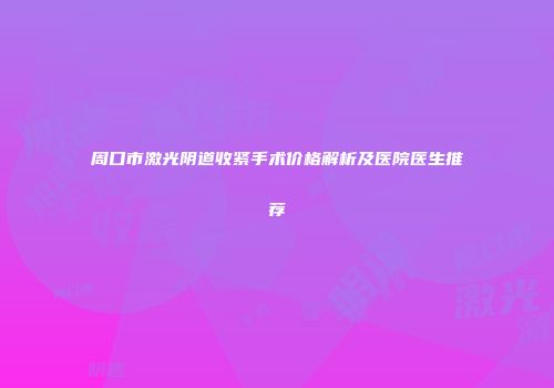 周口市激光阴道收紧手术价格解析及医院医生推荐