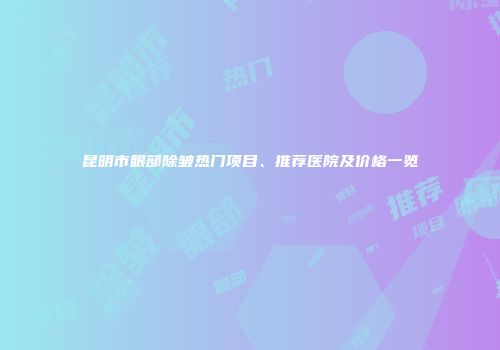 昆明市眼部除皱热门项目、推荐医院及价格一览