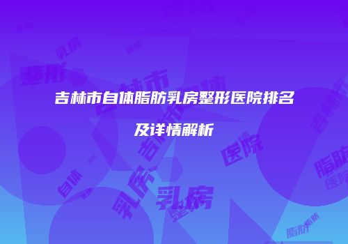 吉林市自体脂肪乳房整形医院排名及详情解析