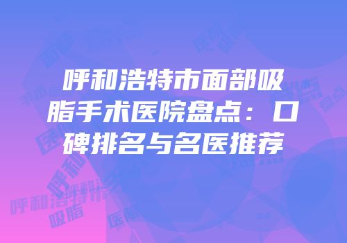呼和浩特市面部吸脂手术医院盘点：口碑排名与名医推荐