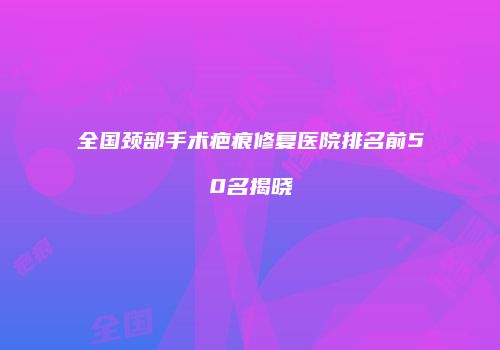 全国颈部手术疤痕修复医院排名前50名揭晓