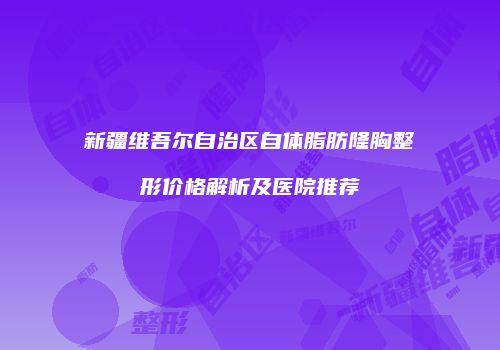 新疆维吾尔自治区自体脂肪隆胸整形价格解析及医院推荐