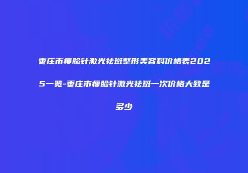 枣庄市瘦脸针激光祛斑整形美容科价格表2025一览-枣庄市瘦脸针激光祛斑一次价格大致是多少