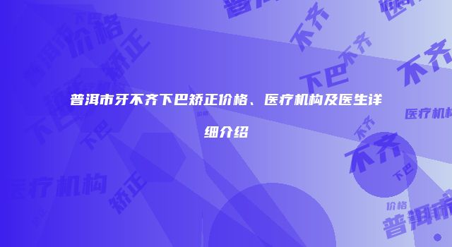 普洱市牙不齐下巴矫正价格、医疗机构及医生详细介绍
