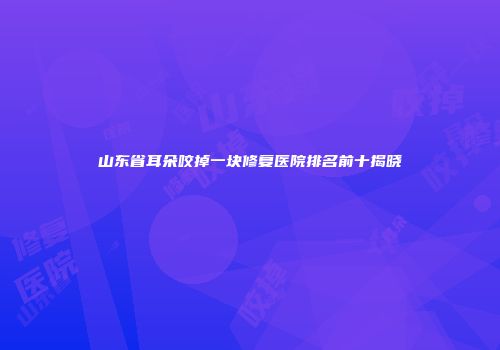 山东省耳朵咬掉一块修复医院排名前十揭晓