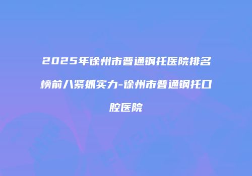 2025年徐州市普通钢托医院排名榜前八紧抓实力-徐州市普通钢托口腔医院