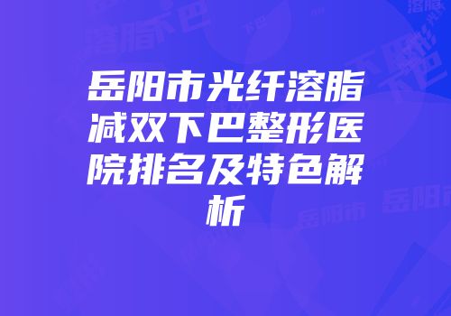 岳阳市光纤溶脂减双下巴整形医院排名及特色解析