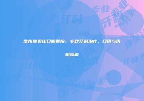 常州康贝佳口腔医院：专业牙科治疗，口碑与价格双赢