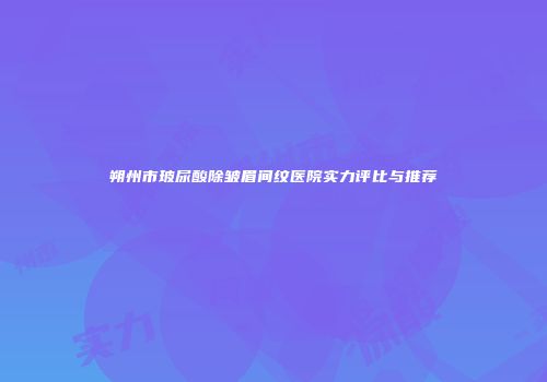 朔州市玻尿酸除皱眉间纹医院实力评比与推荐