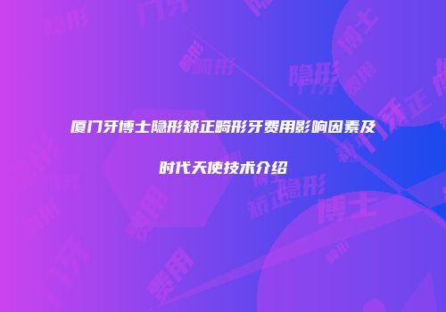 厦门牙博士隐形矫正畸形牙费用影响因素及时代天使技术介绍
