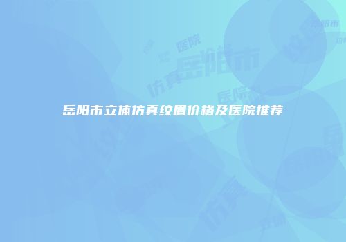 岳阳市立体仿真纹眉价格及医院推荐