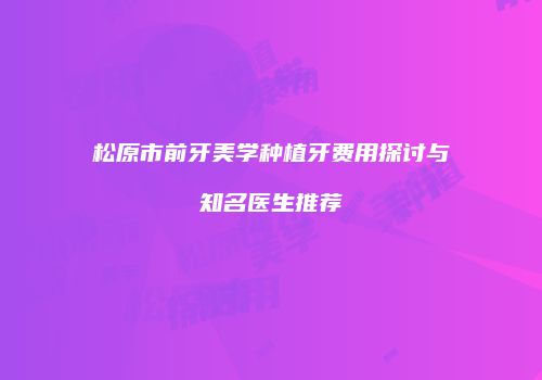 松原市前牙美学种植牙费用探讨与知名医生推荐