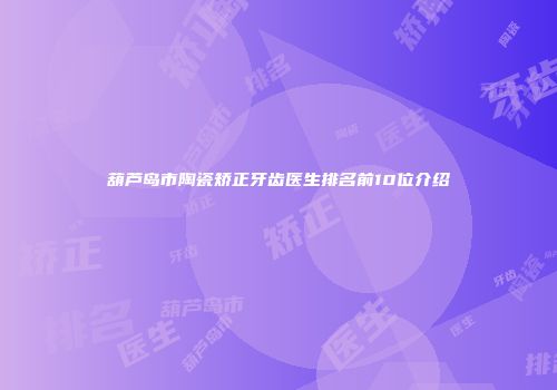 葫芦岛市陶瓷矫正牙齿医生排名前10位介绍