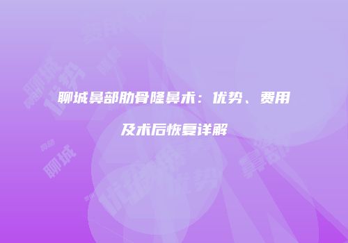 聊城鼻部肋骨隆鼻术：优势、费用及术后恢复详解