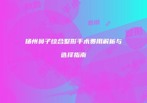 扬州鼻子综合整形手术费用解析与选择指南
