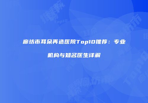 廊坊市耳朵再造医院Top10推荐：专业机构与知名医生详解