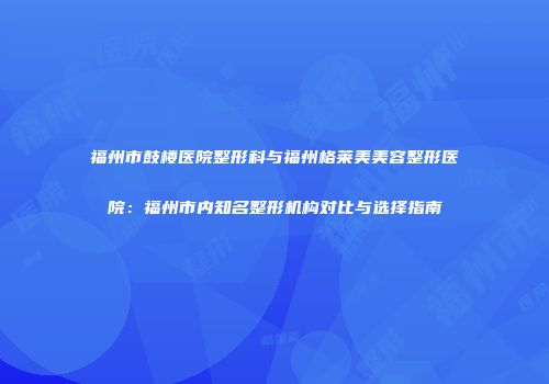 福州市鼓楼医院整形科与福州格莱美美容整形医院：福州市内知名整形机构对比与选择指南