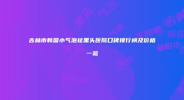 吉林市韩国小气泡祛黑头医院口碑排行榜及价格一览