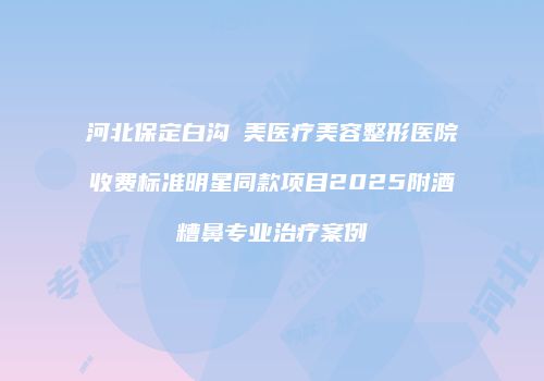 河北保定白沟姮美医疗美容整形医院收费标准明星同款项目2025附酒糟鼻专业治疗案例
