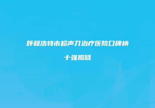 呼和浩特市超声刀治疗医院口碑榜十强揭晓