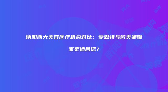 衡阳两大美容医疗机构对比：爱思特与微美娜哪家更适合您？