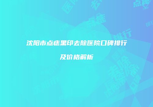 沈阳市点痣黑印去除医院口碑排行及价格解析