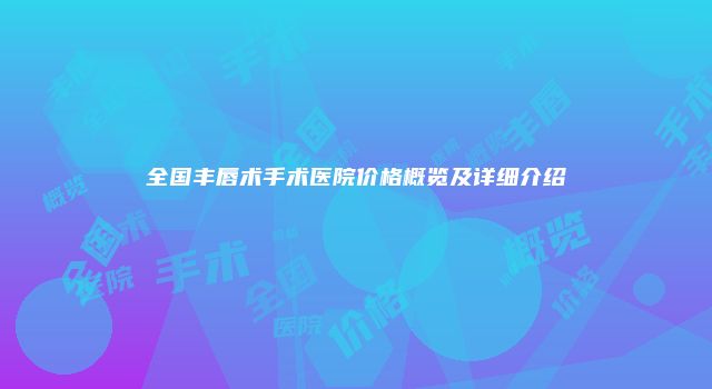 全国丰唇术手术医院价格概览及详细介绍