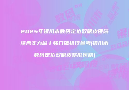 2025年银川市数码定位双眼皮医院综合实力前十强口碑排行参考(银川市数码定位双眼皮整形医院)