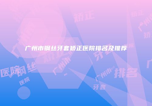 广州市钢丝牙套矫正医院排名及推荐