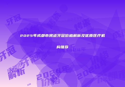 2025年成都市烤瓷牙冠价格解析及优质医疗机构推荐