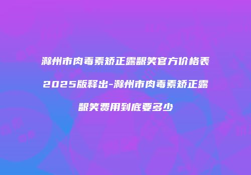 滁州市肉毒素矫正露龈笑官方价格表2025版释出-滁州市肉毒素矫正露龈笑费用到底要多少