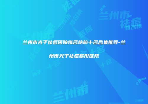 兰州市光子祛痘医院排名榜前十名合集推荐-兰州市光子祛痘整形医院