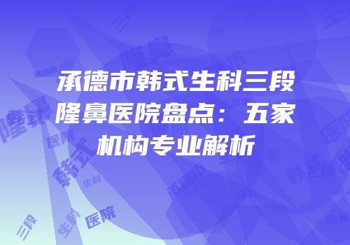 承德市韩式生科三段隆鼻医院盘点：五家机构专业解析