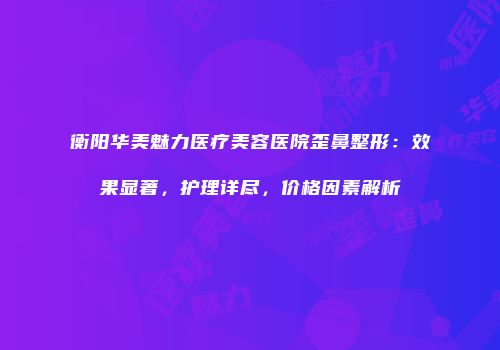 衡阳华美魅力医疗美容医院歪鼻整形：效果显著，护理详尽，价格因素解析