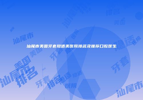 汕尾市美国牙套隐适美医院排名及推荐口腔医生