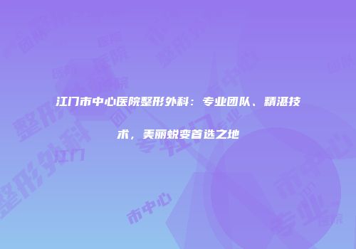 江门市中心医院整形外科：专业团队、精湛技术，美丽蜕变首选之地