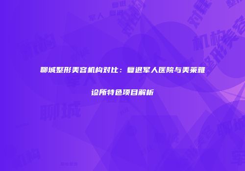 聊城整形美容机构对比：复退军人医院与美莱雅诊所特色项目解析