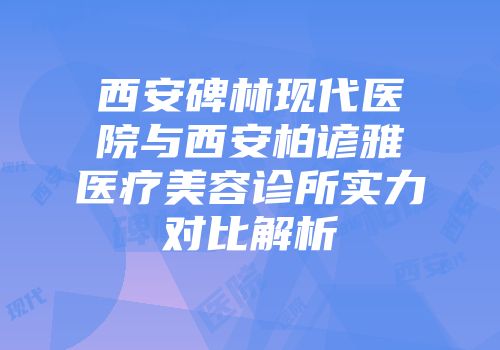 西安碑林现代医院与西安柏谚雅医疗美容诊所实力对比解析