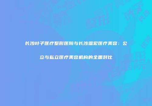 长沙叶子医疗整形医院与长沙温宏医疗美容：公立与私立医疗美容机构的全面对比