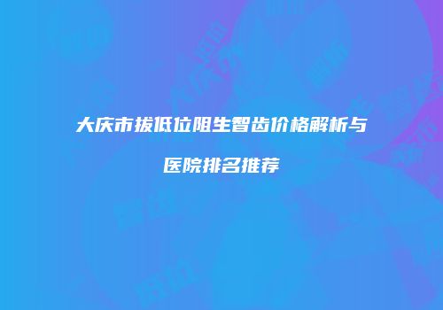 大庆市拔低位阻生智齿价格解析与医院排名推荐