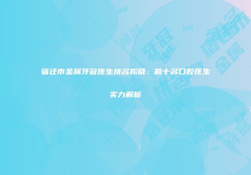 宿迁市金属牙冠医生排名揭晓：前十名口腔医生实力解析