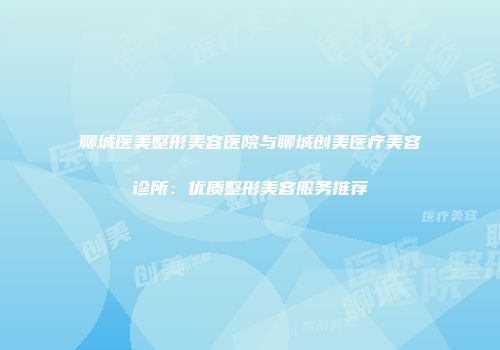 聊城医美整形美容医院与聊城创美医疗美容诊所：优质整形美容服务推荐
