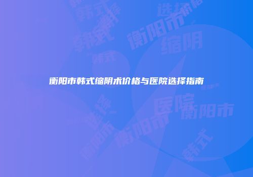 衡阳市韩式缩阴术价格与医院选择指南