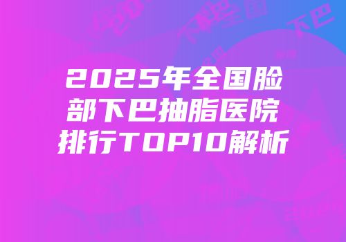 2025年全国脸部下巴抽脂医院排行TOP10解析