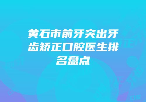 黄石市前牙突出牙齿矫正口腔医生排名盘点