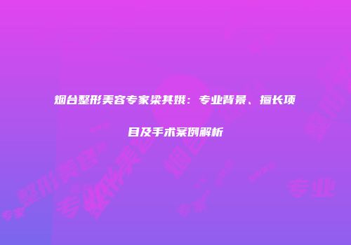 烟台整形美容专家梁其娥：专业背景、擅长项目及手术案例解析
