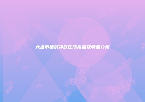大连市镭射净肤医院排名及特色分析