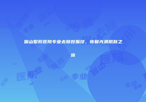 保山整形医院专业去除妊娠纹，恢复光滑肌肤之旅
